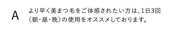 より早く美まつ毛をご体感されたい方は、1日3回（朝・昼・晩）の使用をオススメしております。。